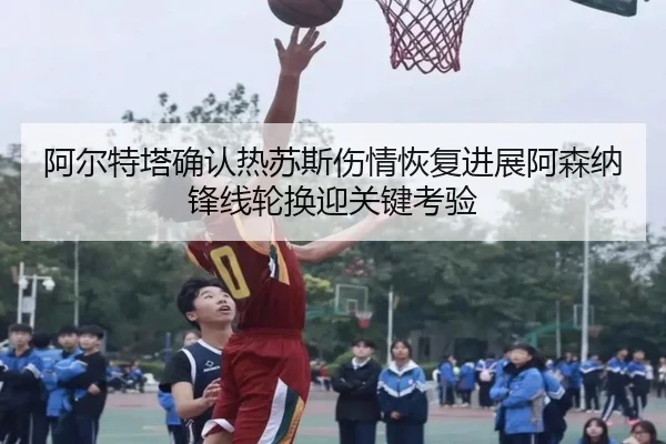 阿尔特塔确认热苏斯伤情恢复进展阿森纳锋线轮换迎关键考验